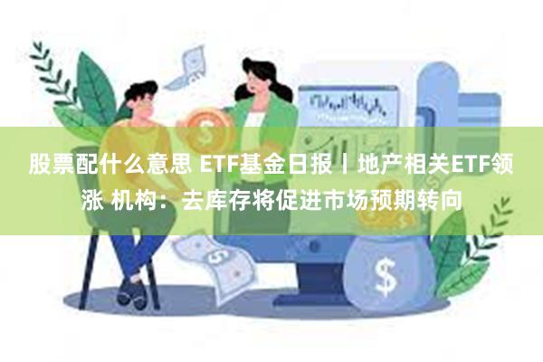 股票配什么意思 ETF基金日报丨地产相关ETF领涨 机构：去库存将促进市场预期转向