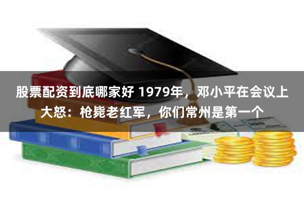 股票配资到底哪家好 1979年，邓小平在会议上大怒：枪毙老红军，你们常州是第一个