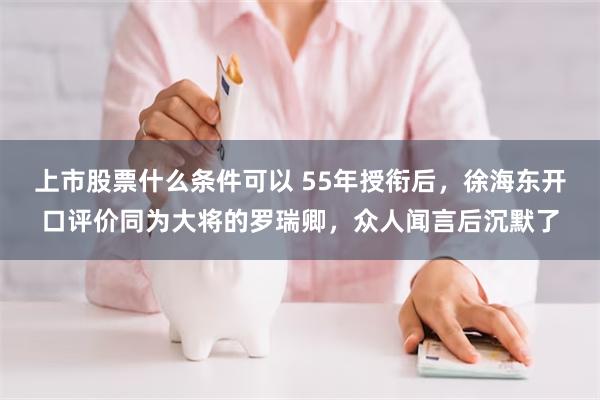 上市股票什么条件可以 55年授衔后，徐海东开口评价同为大将的罗瑞卿，众人闻言后沉默了