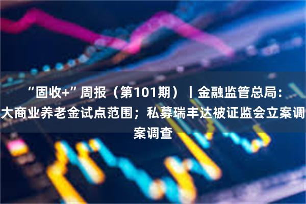 “固收+”周报（第101期）丨金融监管总局：扩大商业养老金试点范围；私募瑞丰达被证监会立案调查