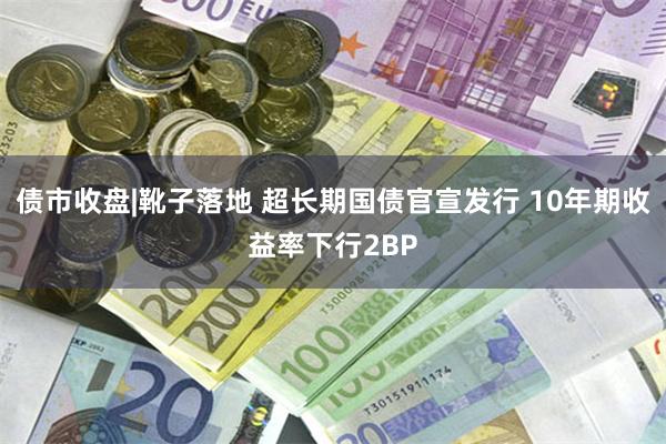 债市收盘|靴子落地 超长期国债官宣发行 10年期收益率下行2BP