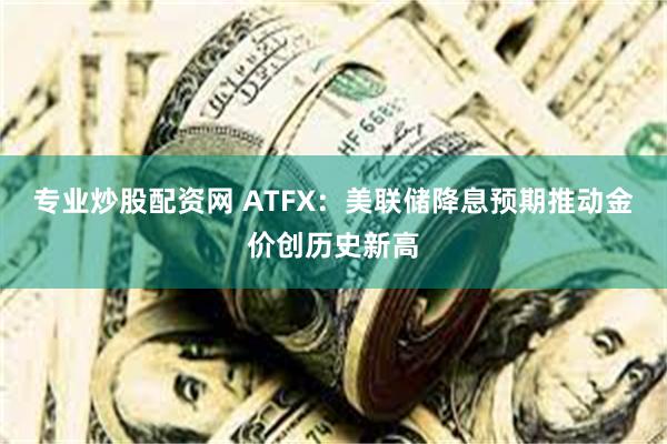 专业炒股配资网 ATFX：美联储降息预期推动金价创历史新高