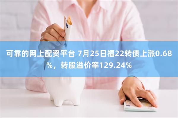 可靠的网上配资平台 7月25日福22转债上涨0.68%，转股溢价率129.24%