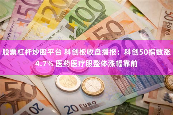 股票杠杆炒股平台 科创板收盘播报：科创50指数涨4.7% 医药医疗股整体涨幅靠前