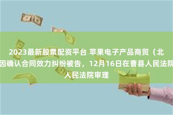 2023最新股票配资平台 苹果电子产品商贸（北京）因确认合同效力纠纷被告，12月16日在曹县人民法院审理