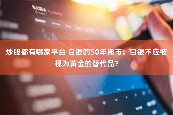 炒股都有哪家平台 白银的50年熊市：白银不应被视为黄金的替代品？