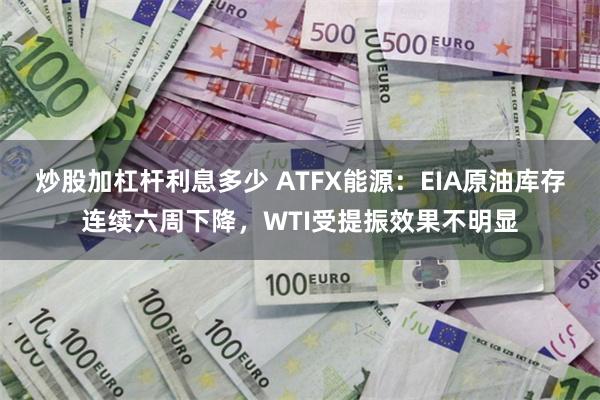 炒股加杠杆利息多少 ATFX能源：EIA原油库存连续六周下降，WTI受提振效果不明显