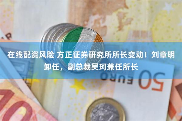 在线配资风险 方正证券研究所所长变动！刘章明卸任，副总裁吴珂兼任所长