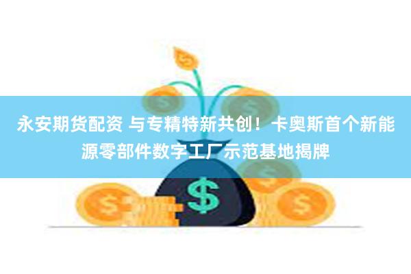 永安期货配资 与专精特新共创！卡奥斯首个新能源零部件数字工厂示范基地揭牌