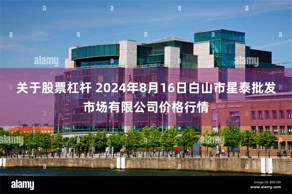 关于股票杠杆 2024年8月16日白山市星泰批发市场有限公司价格行情