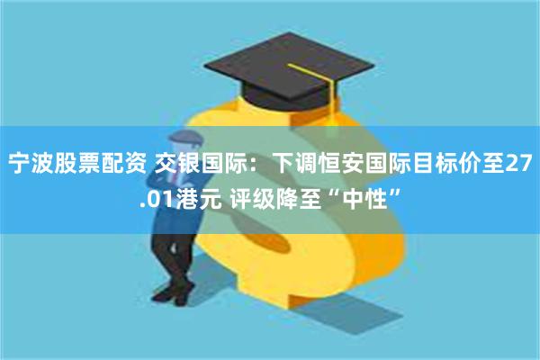 宁波股票配资 交银国际：下调恒安国际目标价至27.01港元 评级降至“中性”