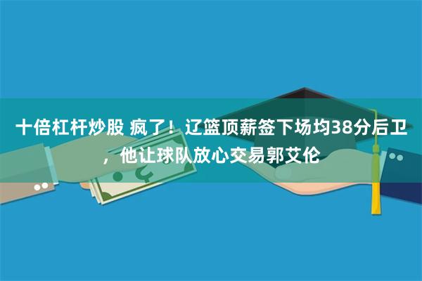 十倍杠杆炒股 疯了！辽篮顶薪签下场均38分后卫，他让球队放心交易郭艾伦