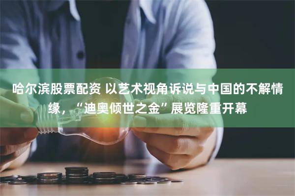 哈尔滨股票配资 以艺术视角诉说与中国的不解情缘，“迪奥倾世之金”展览隆重开幕