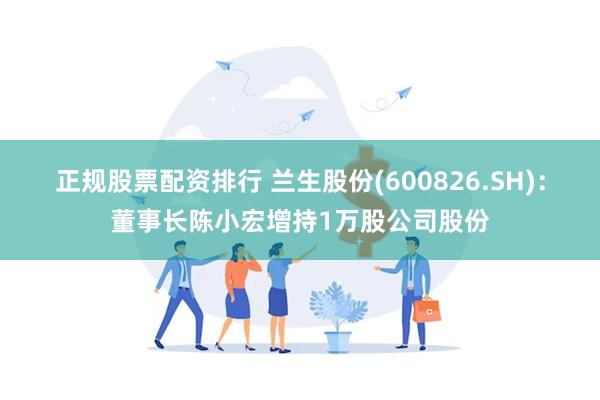 正规股票配资排行 兰生股份(600826.SH)：董事长陈小宏增持1万股公司股份