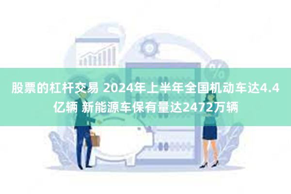 股票的杠杆交易 2024年上半年全国机动车达4.4亿辆 新能源车保有量达2472万辆