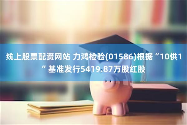 线上股票配资网站 力鸿检验(01586)根据“10供1”基准发行5419.87万股红股