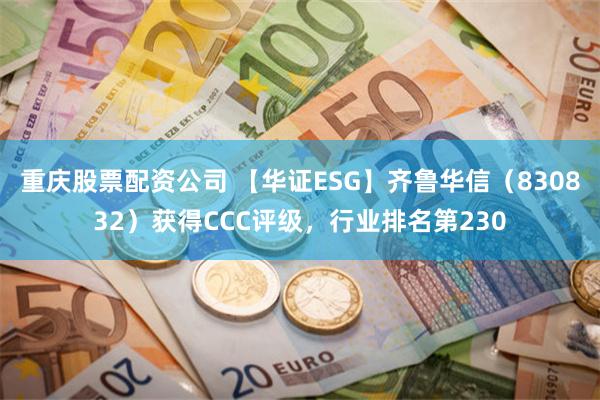 重庆股票配资公司 【华证ESG】齐鲁华信（830832）获得CCC评级，行业排名第230