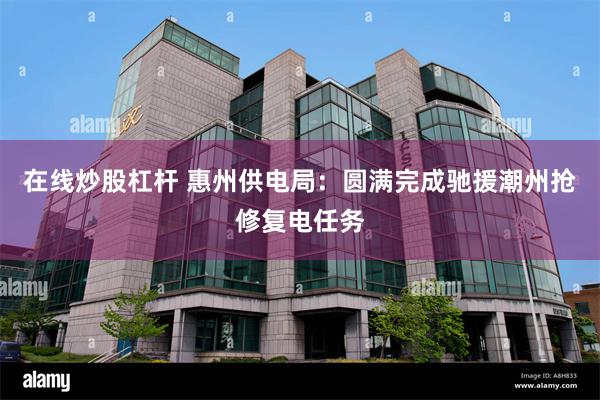 在线炒股杠杆 惠州供电局：圆满完成驰援潮州抢修复电任务