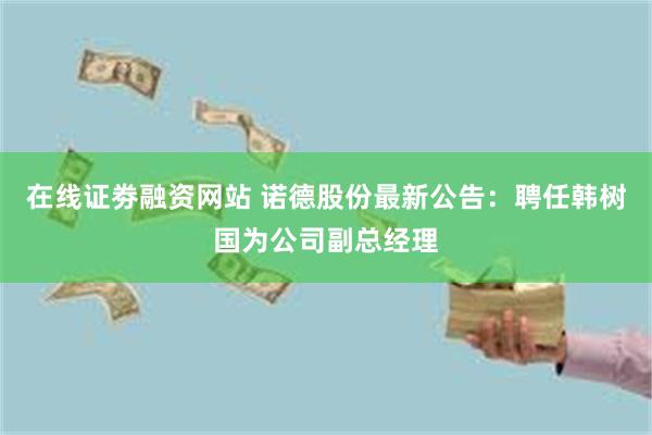 在线证劵融资网站 诺德股份最新公告：聘任韩树国为公司副总经理