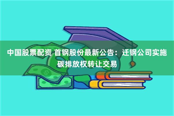 中国股票配资 首钢股份最新公告：迁钢公司实施碳排放权转让交易