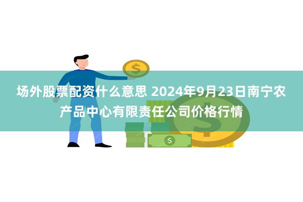 场外股票配资什么意思 2024年9月23日南宁农产品中心有限责任公司价格行情