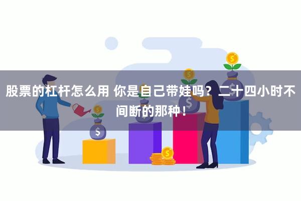 股票的杠杆怎么用 你是自己带娃吗？二十四小时不间断的那种！