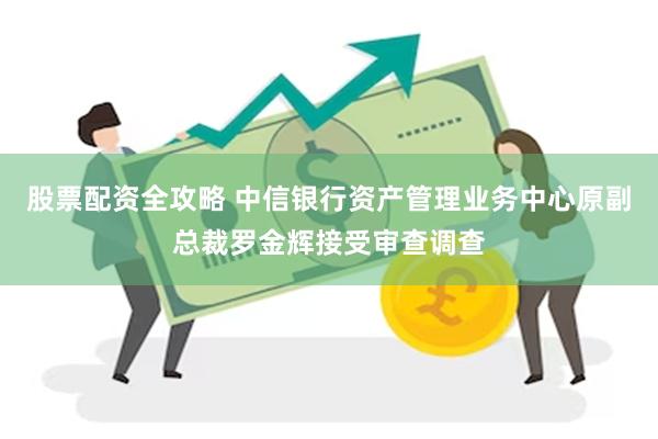 股票配资全攻略 中信银行资产管理业务中心原副总裁罗金辉接受审查调查