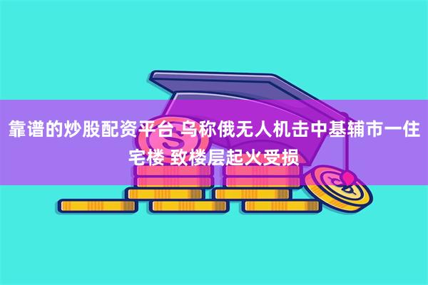 靠谱的炒股配资平台 乌称俄无人机击中基辅市一住宅楼 致楼层起火受损