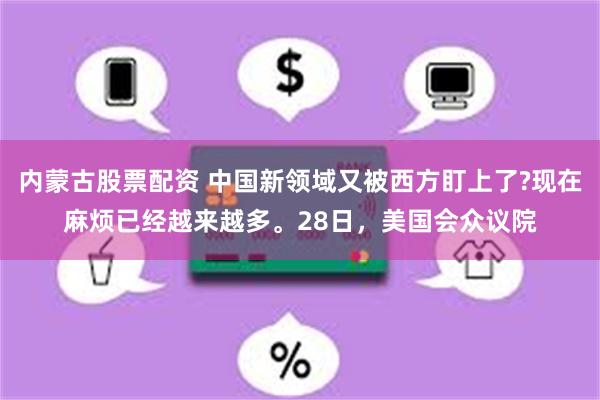 内蒙古股票配资 中国新领域又被西方盯上了?现在麻烦已经越来越多。28日，美国会众议院