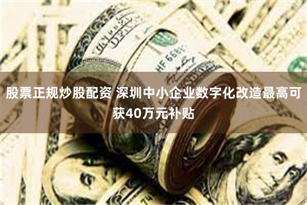 股票正规炒股配资 深圳中小企业数字化改造最高可获40万元补贴