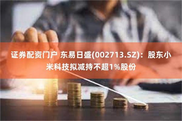 证券配资门户 东易日盛(002713.SZ)：股东小米科技拟减持不超1%股份