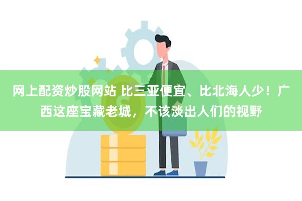 网上配资炒股网站 比三亚便宜、比北海人少！广西这座宝藏老城，不该淡出人们的视野