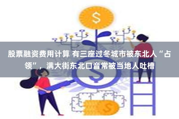 股票融资费用计算 有三座过冬城市被东北人“占领”，满大街东北口音常被当地人吐槽