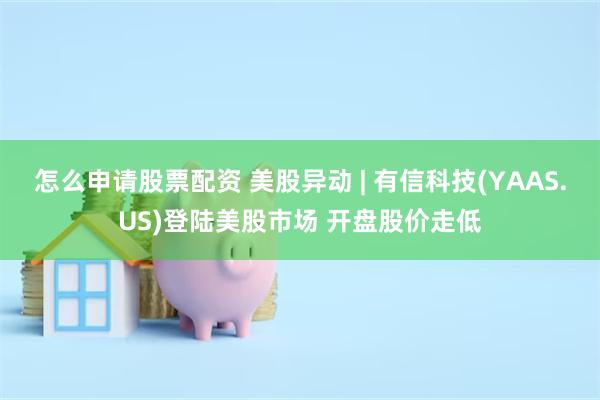 怎么申请股票配资 美股异动 | 有信科技(YAAS.US)登陆美股市场 开盘股价走低