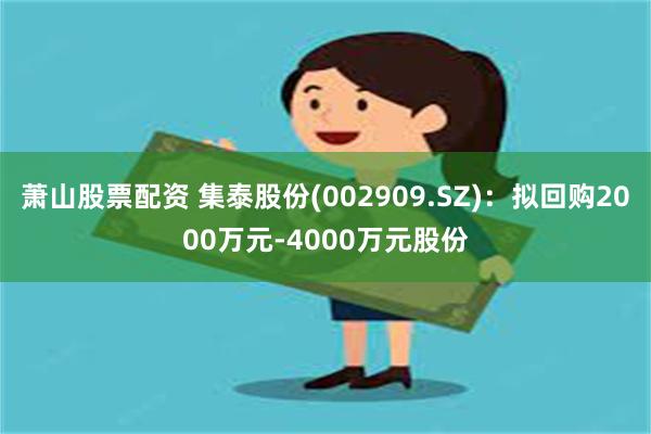 萧山股票配资 集泰股份(002909.SZ)：拟回购2000万元-4000万元股份