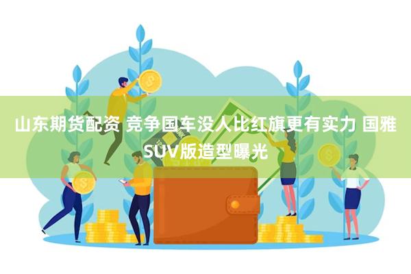 山东期货配资 竞争国车没人比红旗更有实力 国雅SUV版造型曝光