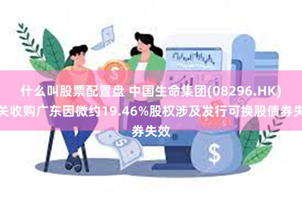 什么叫股票配置盘 中国生命集团(08296.HK)有关收购广东因微约19.46%股权涉及发行可换股债券失效