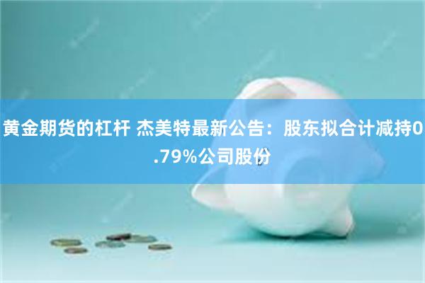 黄金期货的杠杆 杰美特最新公告：股东拟合计减持0.79%公司股份