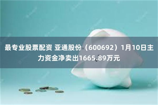 最专业股票配资 亚通股份（600692）1月10日主力资金净卖出1665.89万元