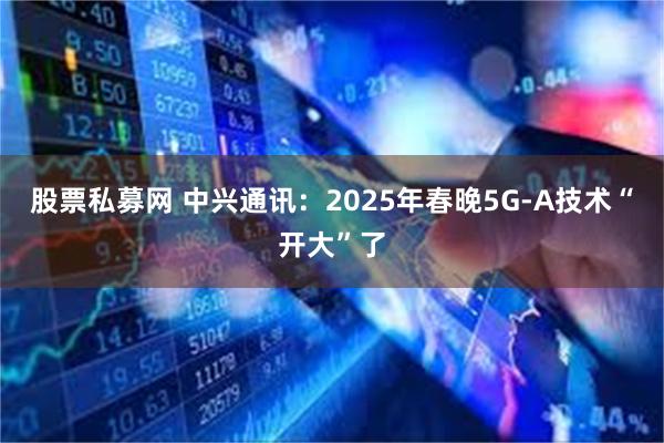 股票私募网 中兴通讯：2025年春晚5G-A技术“开大”了