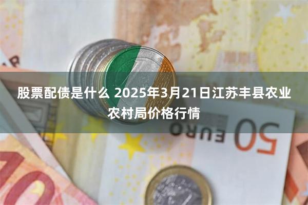 股票配债是什么 2025年3月21日江苏丰县农业农村局价格行情