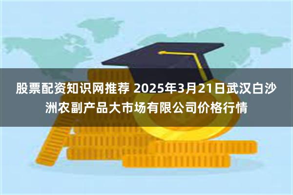 股票配资知识网推荐 2025年3月21日武汉白沙洲农副产品大市场有限公司价格行情