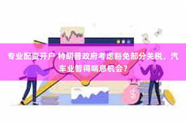 专业配资开户 特朗普政府考虑豁免部分关税，汽车业暂得喘息机会？