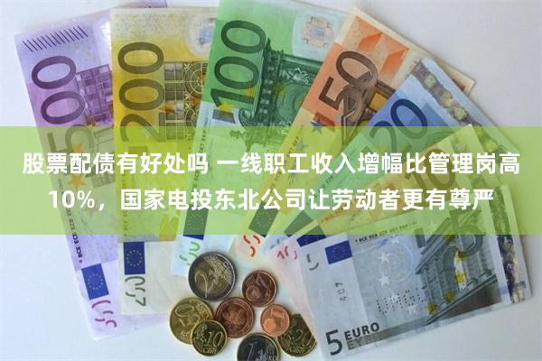 股票配债有好处吗 一线职工收入增幅比管理岗高10%，国家电投东北公司让劳动者更有尊严