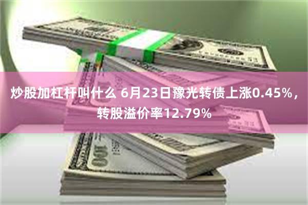 炒股加杠杆叫什么 6月23日豫光转债上涨0.45%，转股溢价率12.79%