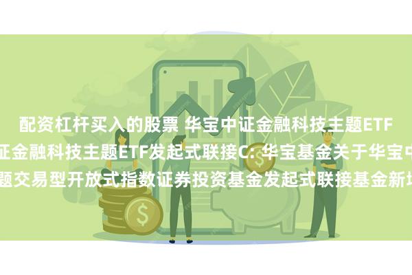 配资杠杆买入的股票 华宝中证金融科技主题ETF发起式联接A,华宝中证金融科技主题ETF发起式联接C: 华宝基金关于华宝中证金融科技主题交易型开放式指数证券投资基金发起式联接基金新增广发证券股份有限公司