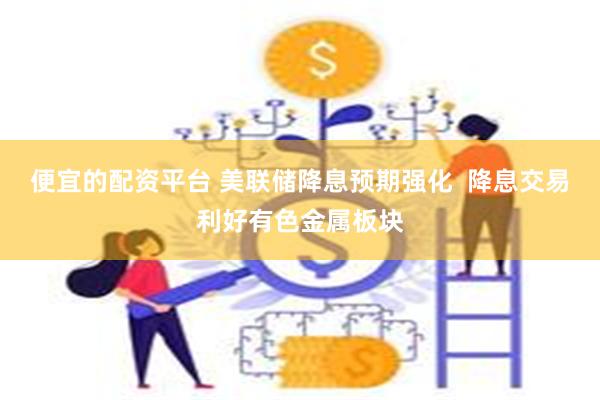 便宜的配资平台 美联储降息预期强化  降息交易利好有色金属板块