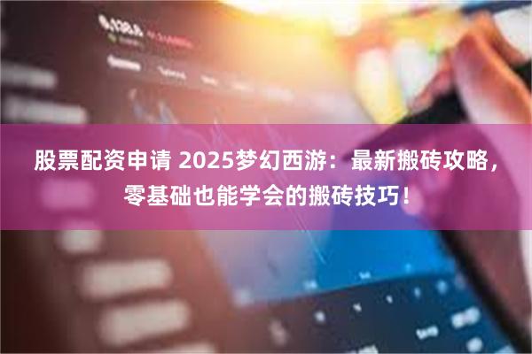 股票配资申请 2025梦幻西游:最新搬砖攻略,零基础也能学会的搬砖技巧!