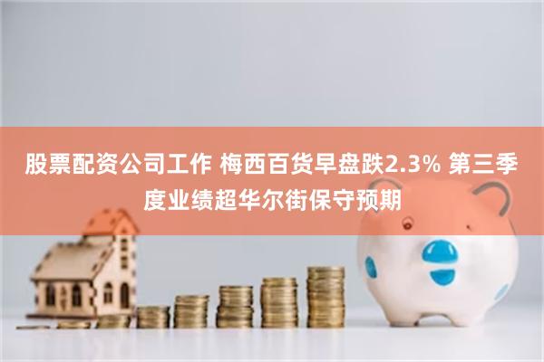 股票配资公司工作 梅西百货早盘跌2.3% 第三季度业绩超华尔街保守预期